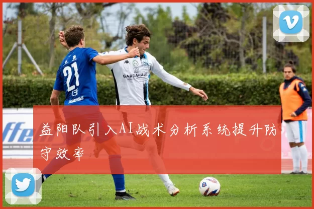 益阳队引入AI战术分析系统提升防守效率