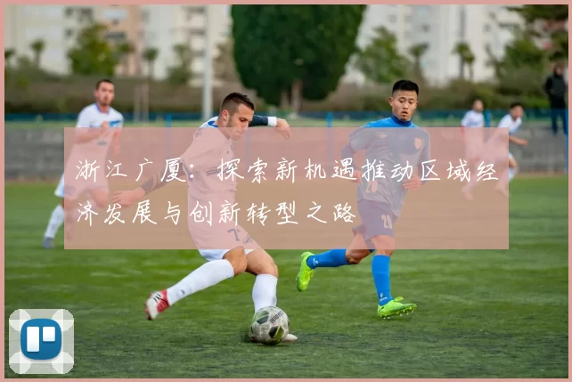 浙江广厦：探索新机遇推动区域经济发展与创新转型之路
