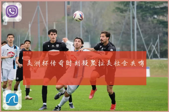 美洲杯传奇时刻凝聚拉美社会共鸣