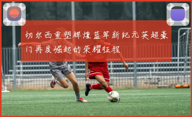 切尔西重塑辉煌蓝军新纪元英超豪门再度崛起的荣耀征程