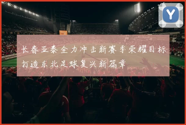 长春亚泰全力冲击新赛季荣耀目标打造东北足球复兴新篇章