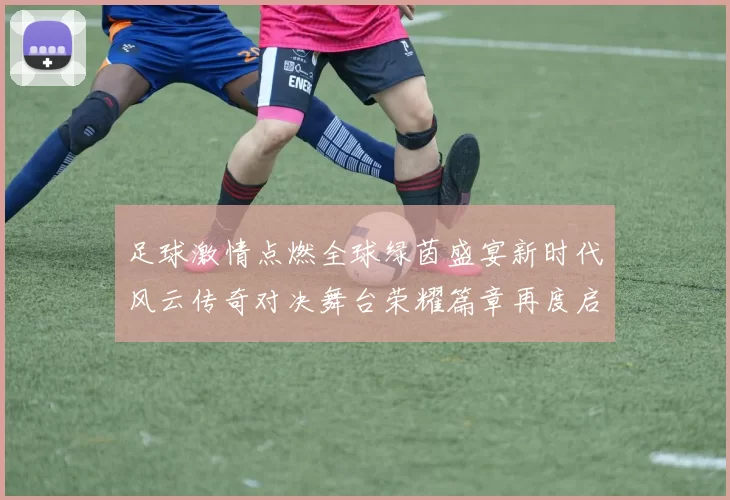 足球激情点燃全球绿茵盛宴新时代风云传奇对决舞台荣耀篇章再度启航