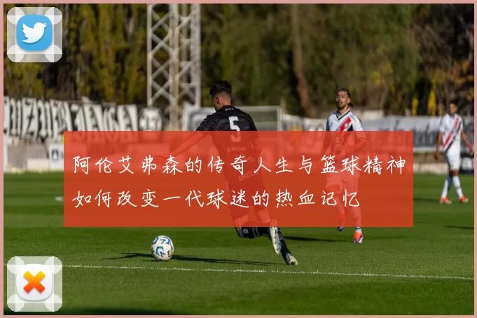 阿伦艾弗森的传奇人生与篮球精神如何改变一代球迷的热血记忆
