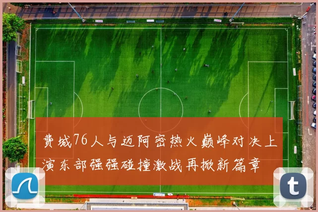 费城76人与迈阿密热火巅峰对决上演东部强强碰撞激战再掀新篇章