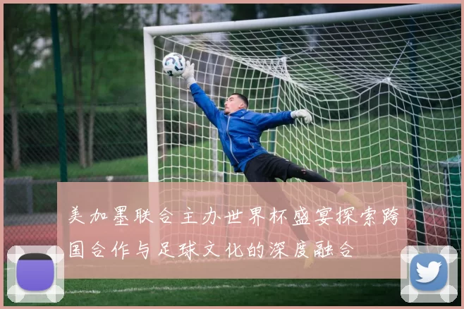 美加墨联合主办世界杯盛宴探索跨国合作与足球文化的深度融合