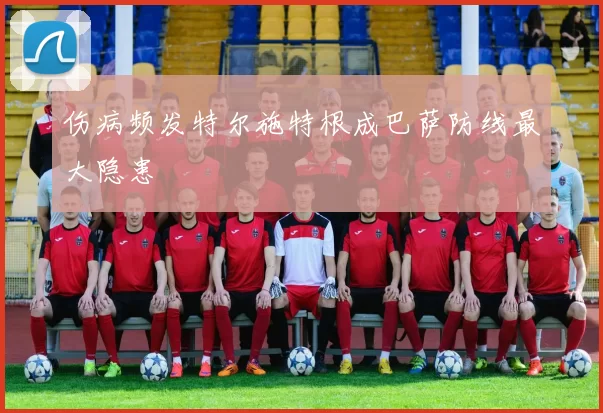 伤病频发特尔施特根成巴萨防线最大隐患