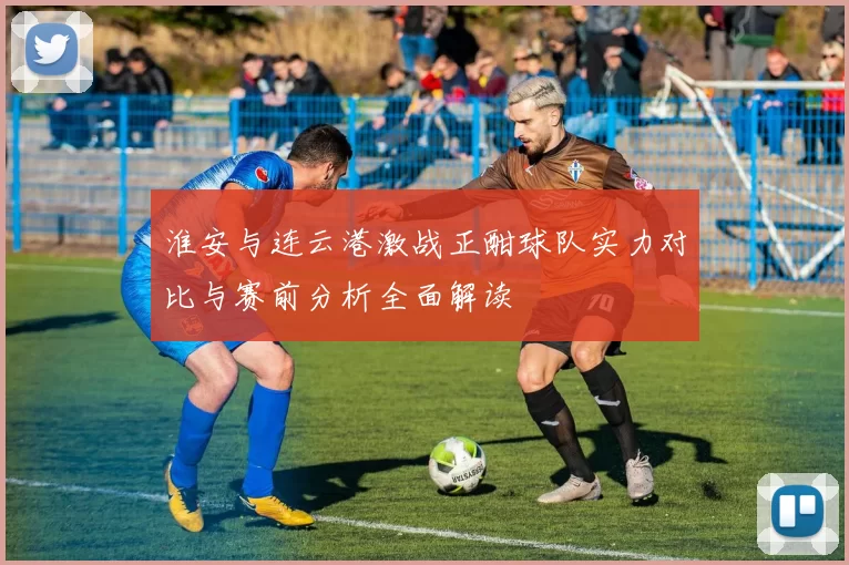 淮安与连云港激战正酣球队实力对比与赛前分析全面解读