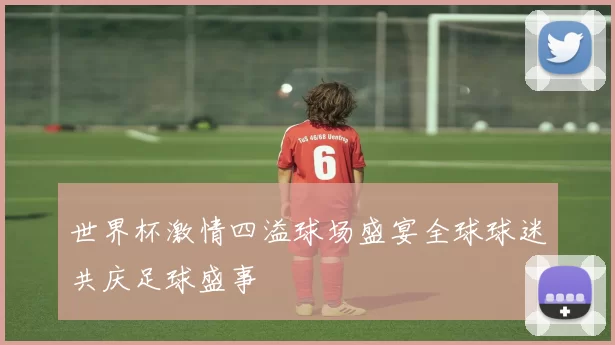 世界杯激情四溢球场盛宴全球球迷共庆足球盛事