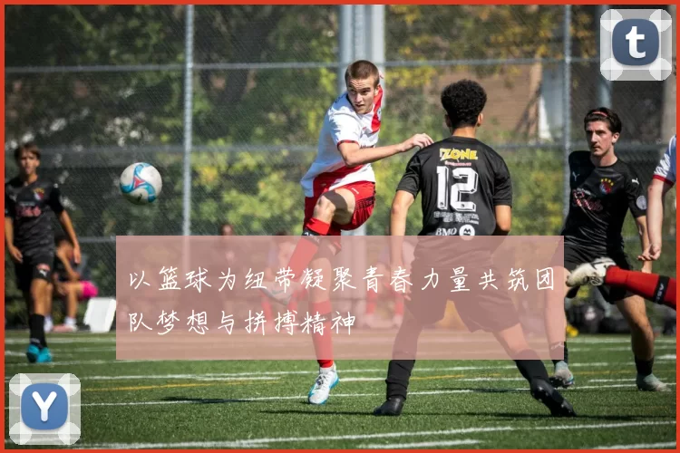 以篮球为纽带凝聚青春力量共筑团队梦想与拼搏精神