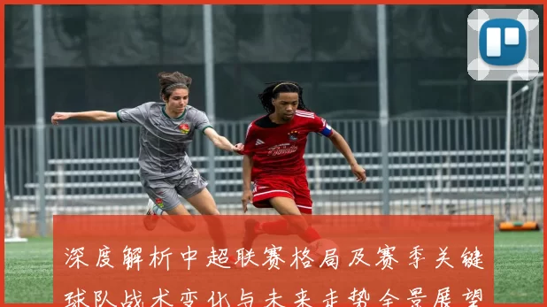 深度解析中超联赛格局及赛季关键球队战术变化与未来走势全景展望