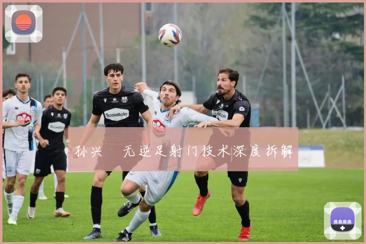 孙兴慜无逆足射门技术深度拆解