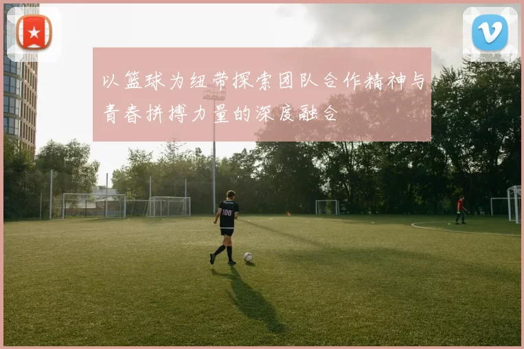 以篮球为纽带探索团队合作精神与青春拼搏力量的深度融合