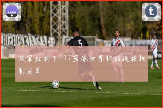 政策红利下U17篮球世界杯的选拔机制变革