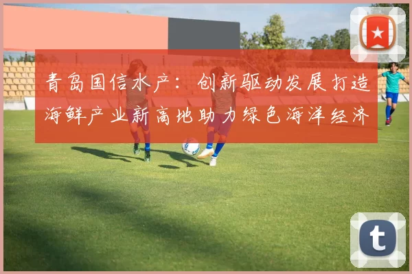 青岛国信水产：创新驱动发展打造海鲜产业新高地助力绿色海洋经济