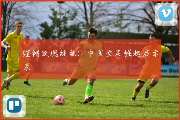 铿锵玫瑰绽放：中国女足崛起启示录