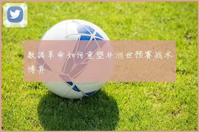 数据革命如何重塑非洲世预赛战术博弈