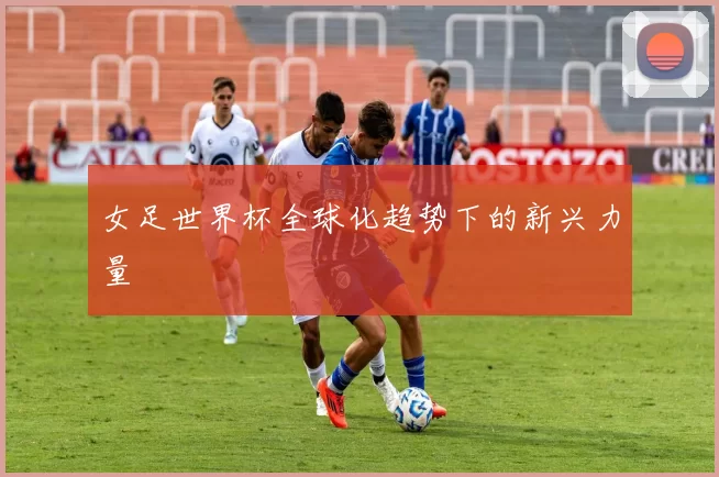 女足世界杯全球化趋势下的新兴力量